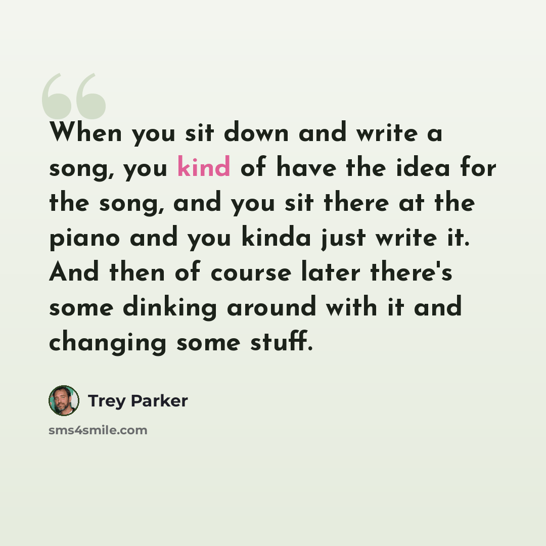 “When you sit down and write a song, you kind of have the idea for the song, and you sit there at the piano and you kinda just write it. And then of course later there's some dinking around with it and changing some stuff.” quote by Trey Parker
