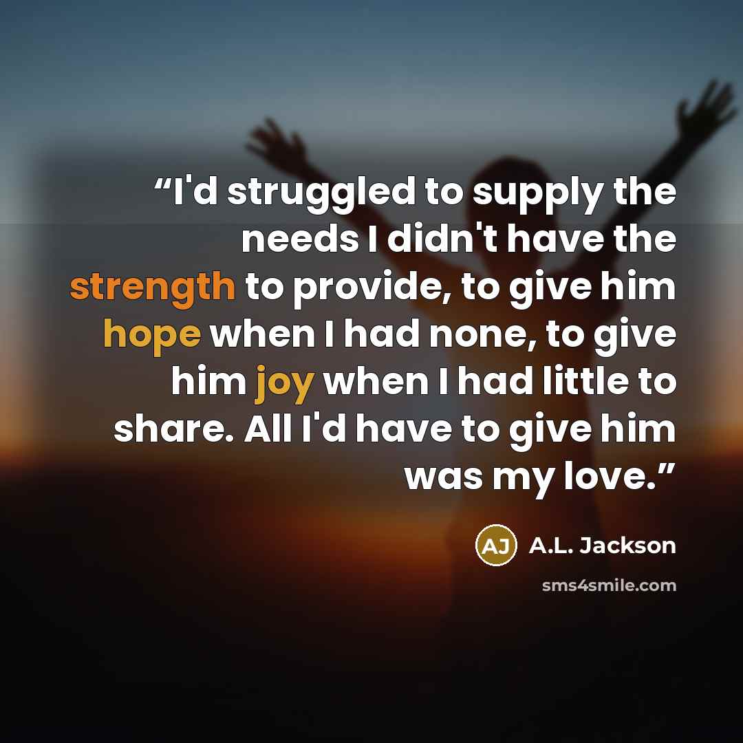 “I'd struggled to supply the needs I didn't have the strength to provide, to give him hope when I had none, to give him joy when I had little to share. All I'd have to give him was my love.” quote by A.L. Jackson