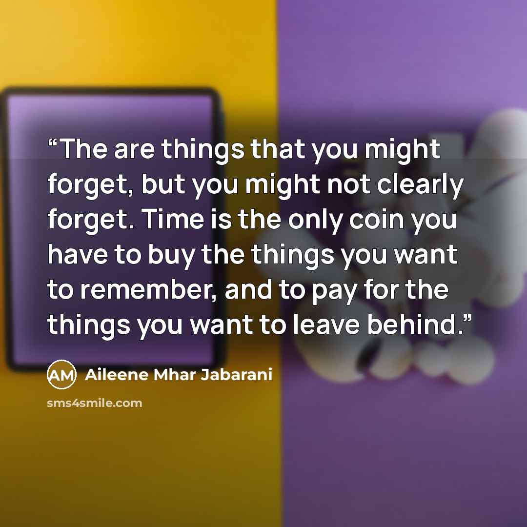 “The are things that you might forget, but you might not clearly forget. Time is the only coin you have to buy the things you want to remember, and to pay for the things you want to leave behind.” quote by Aileene Mhar Jabarani