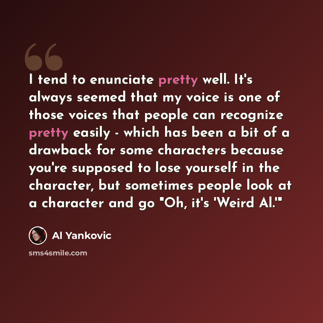 “I tend to enunciate pretty well. It's always seemed that my voice is one of those voices that people can recognize pretty easily - which has been a bit of a drawback for some characters because you're supposed to lose yourself in the character, but sometimes people look at a character and go "Oh…” quote by Al Yankovic