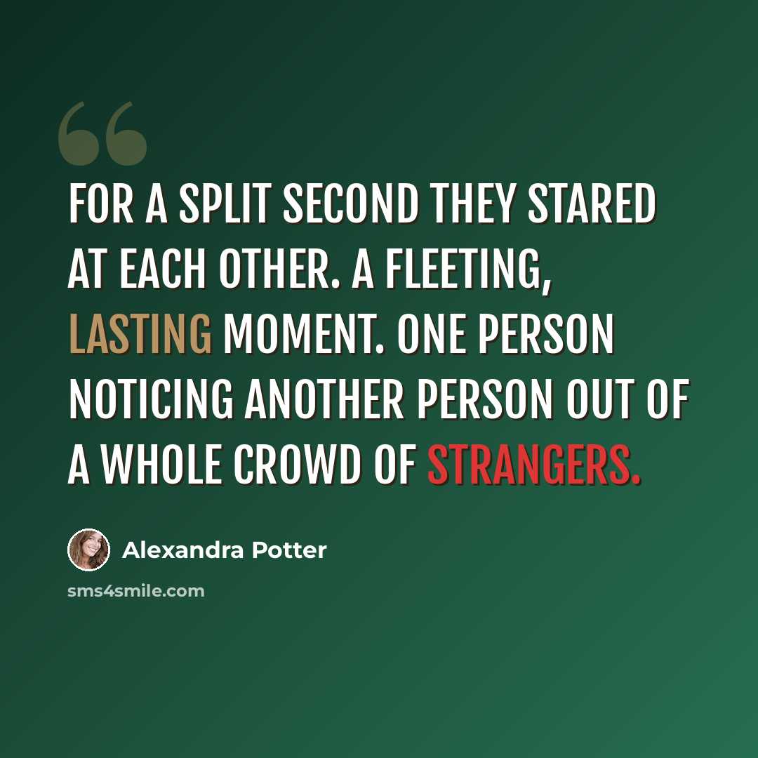 “For a split second they stared at each other. A fleeting, lasting moment. One person noticing another person out of a whole crowd of strangers.” quote by Alexandra Potter