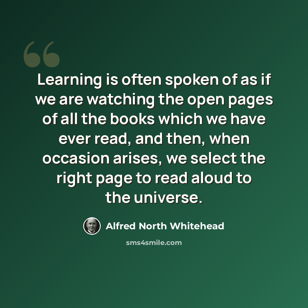 “Learning is often spoken of as if we are watching the open pages of all the books which we have ever read, and then, when occasion arises, we select the right page to read aloud to the universe.” quote by Alfred North Whitehead
