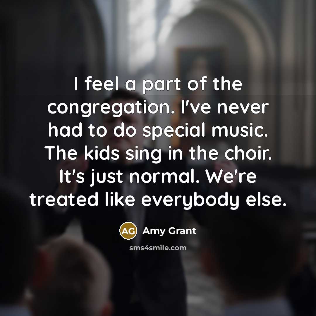“I feel a part of the congregation. I've never had to do special music. The kids sing in the choir. It's just normal. We're treated like everybody else.” quote by Amy Grant