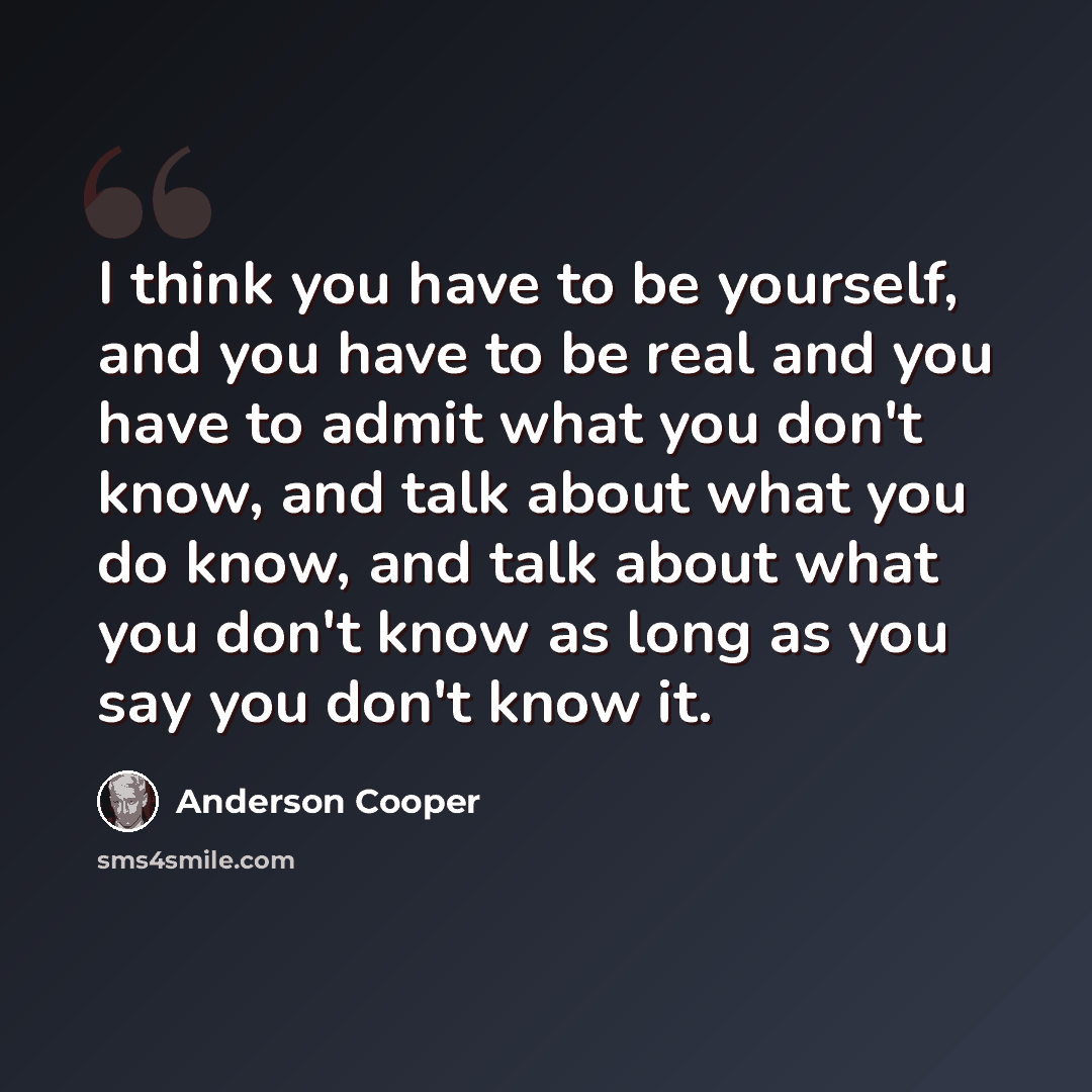 “I think you have to be yourself, and you have to be real and you have to admit what you don't know, and talk about what you do know, and talk about what you don't know as long as you say you don't know it.” quote by Anderson Cooper