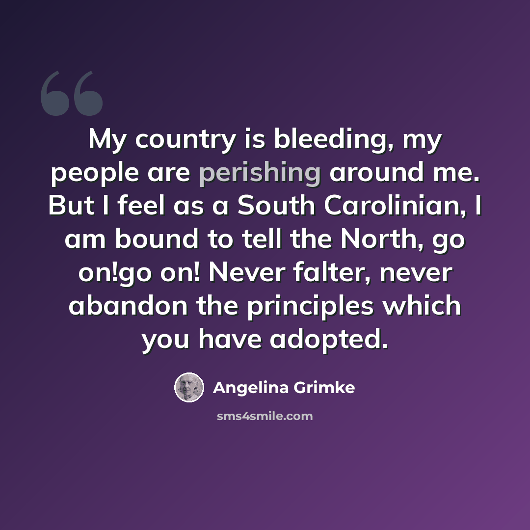 “My country is bleeding, my people are perishing around me. But I feel as a South Carolinian, I am bound to tell the North, go on!go on! Never falter, never abandon the principles which you have adopted.” quote by Angelina Grimke
