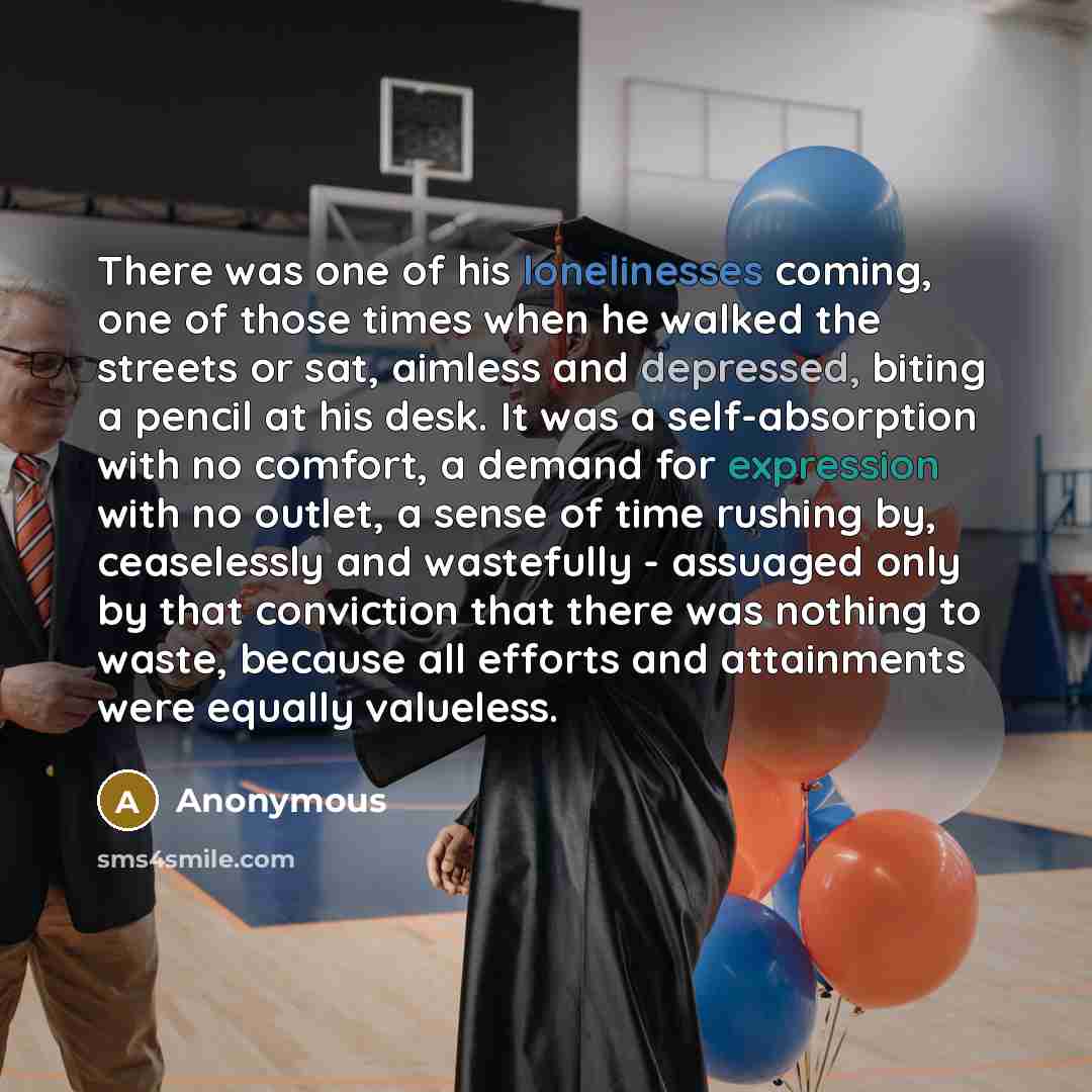 “There was one of his lonelinesses coming, one of those times when he walked the streets or sat, aimless and depressed, biting a pencil at his desk. It was a self-absorption with no comfort, a demand for expression with no outlet, a sense of time rushing by, ceaselessly and wastefully - assuaged…” quote by Anonymous