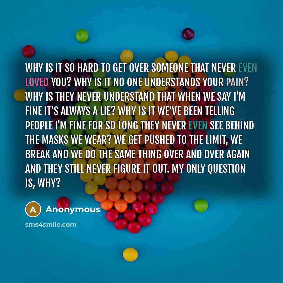 “Why is it so hard to get over someone that never even loved you? Why is it no one understands your pain? Why is they never understand that when we say I'm Fine it's always a lie? Why is it we've been telling people I'm fine for so long they never even see behind the masks we wear? We get pushed to…” quote by Anonymous