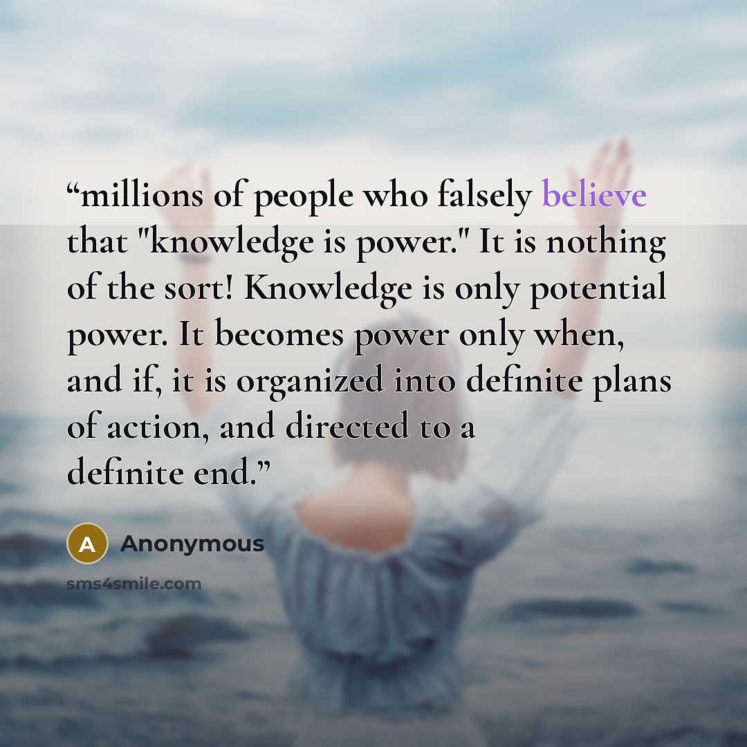 “millions of people who falsely believe that "knowledge is power." It is nothing of the sort! Knowledge is only potential power. It becomes power only when, and if, it is organized into definite plans of action, and directed to a definite end.” quote by Anonymous