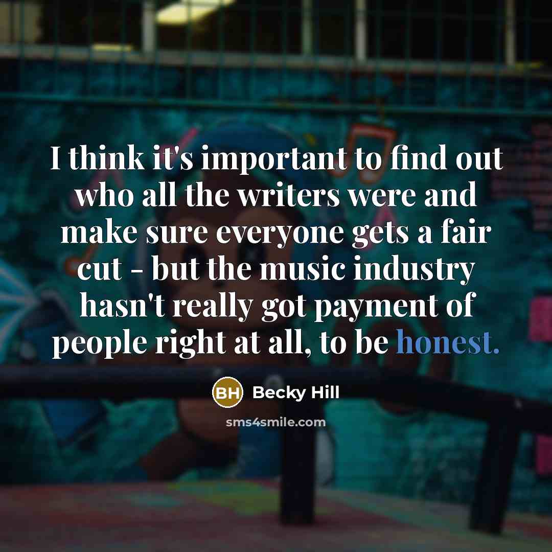 “I think it's important to find out who all the writers were and make sure everyone gets a fair cut - but the music industry hasn't really got payment of people right at all, to be honest.” quote by Becky Hill