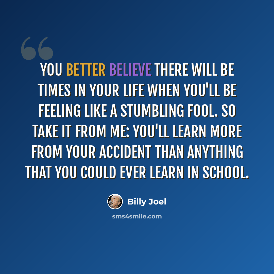 “You better believe there will be times in your life when you'll be feeling like a stumbling fool. So take it from me: you'll learn more from your accident than anything that you could ever learn in school.” quote by Billy Joel