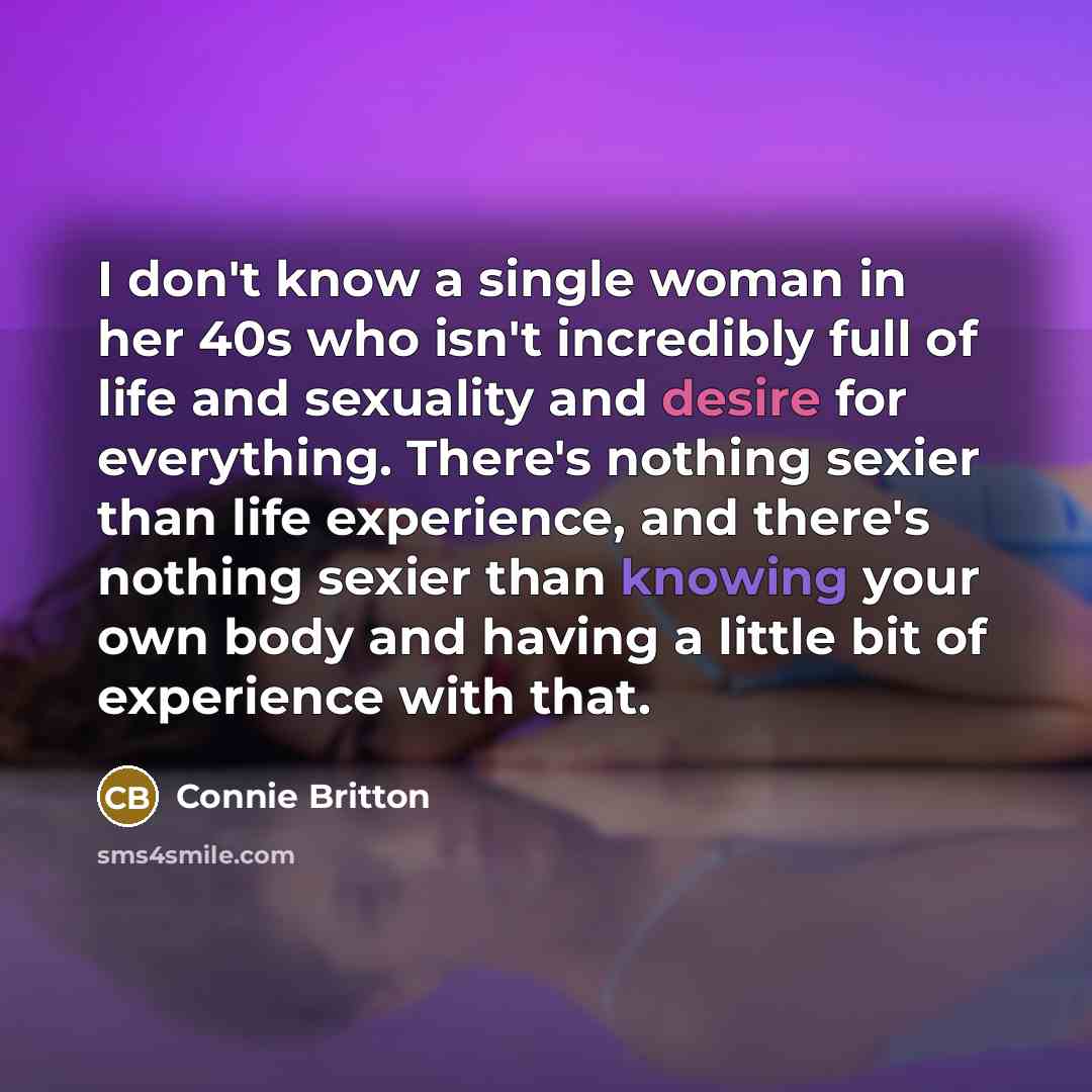 “I don't know a single woman in her 40s who isn't incredibly full of life and sexuality and desire for everything. There's nothing sexier than life experience, and there's nothing sexier than knowing your own body and having a little bit of experience with that.” quote by Connie Britton