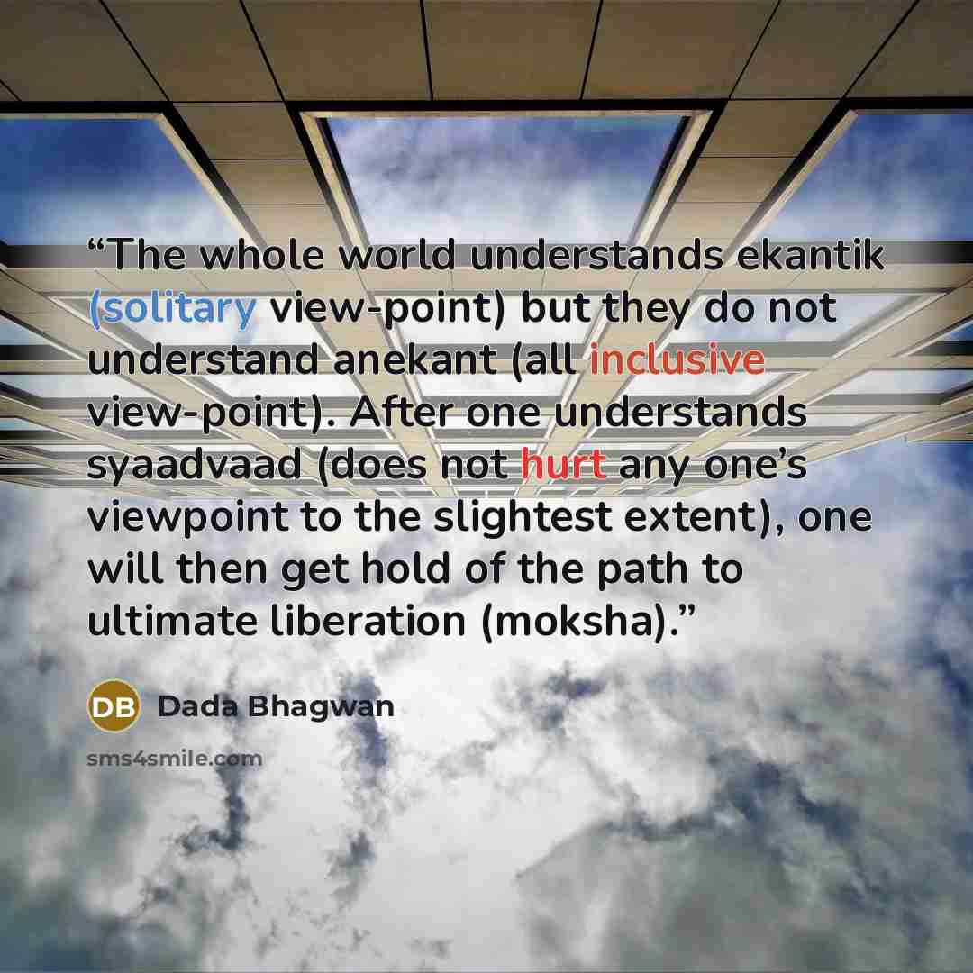 “The whole world understands ekantik (solitary view-point) but they do not understand anekant (all inclusive view-point). After one understands syaadvaad (does not hurt any one’s viewpoint to the slightest extent), one will then get hold of the path to ultimate liberation (moksha).” quote by Dada Bhagwan