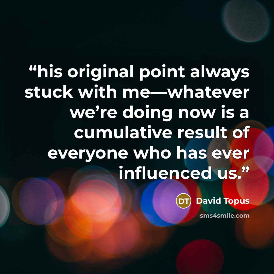 “his original point always stuck with me—whatever we’re doing now is a cumulative result of everyone who has ever influenced us.” quote by David Topus
