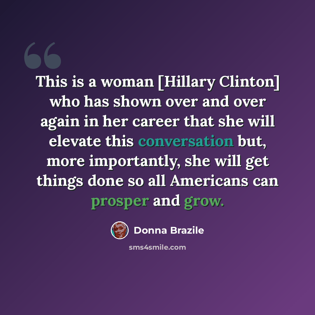 “This is a woman [Hillary Clinton] who has shown over and over again in her career that she will elevate this conversation but, more importantly, she will get things done so all Americans can prosper and grow.” quote by Donna Brazile