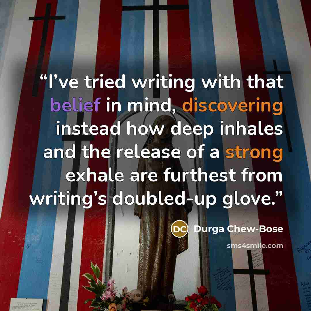 “I’ve tried writing with that belief in mind, discovering instead how deep inhales and the release of a strong exhale are furthest from writing’s doubled-up glove.” quote by Durga Chew-Bose