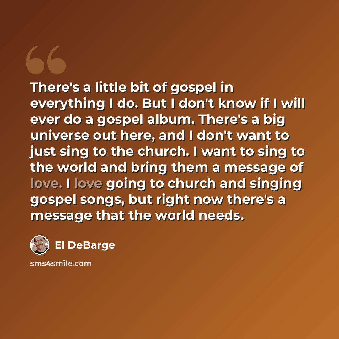 “There's a little bit of gospel in everything I do. But I don't know if I will ever do a gospel album. There's a big universe out here, and I don't want to just sing to the church. I want to sing to the world and bring them a message of love. I love going to church and singing gospel songs, but…” quote by El DeBarge