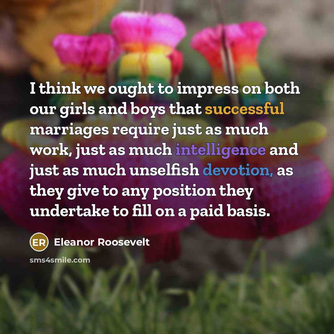 “I think we ought to impress on both our girls and boys that successful marriages require just as much work, just as much intelligence and just as much unselfish devotion, as they give to any position they undertake to fill on a paid basis.” quote by Eleanor Roosevelt