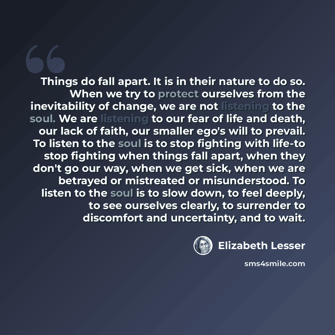 “Things do fall apart. It is in their nature to do so. When we try to protect ourselves from the inevitability of change, we are not listening to the soul. We are listening to our fear of life and death, our lack of faith, our smaller ego's will to prevail. To listen to the soul is to stop fighting…” quote by Elizabeth Lesser