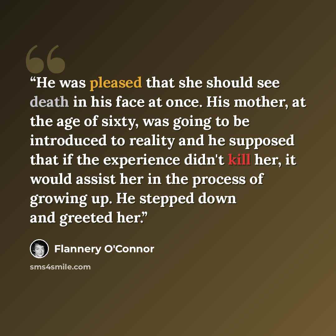“He was pleased that she should see death in his face at once. His mother, at the age of sixty, was going to be introduced to reality and he supposed that if the experience didn't kill her, it would assist her in the process of growing up. He stepped down and greeted her.” quote by Flannery O'Connor