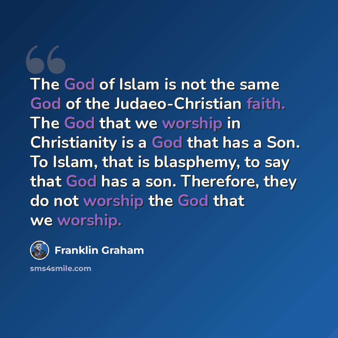 “The God of Islam is not the same God of the Judaeo-Christian faith. The God that we worship in Christianity is a God that has a Son. To Islam, that is blasphemy, to say that God has a son. Therefore, they do not worship the God that we worship.” quote by Franklin Graham