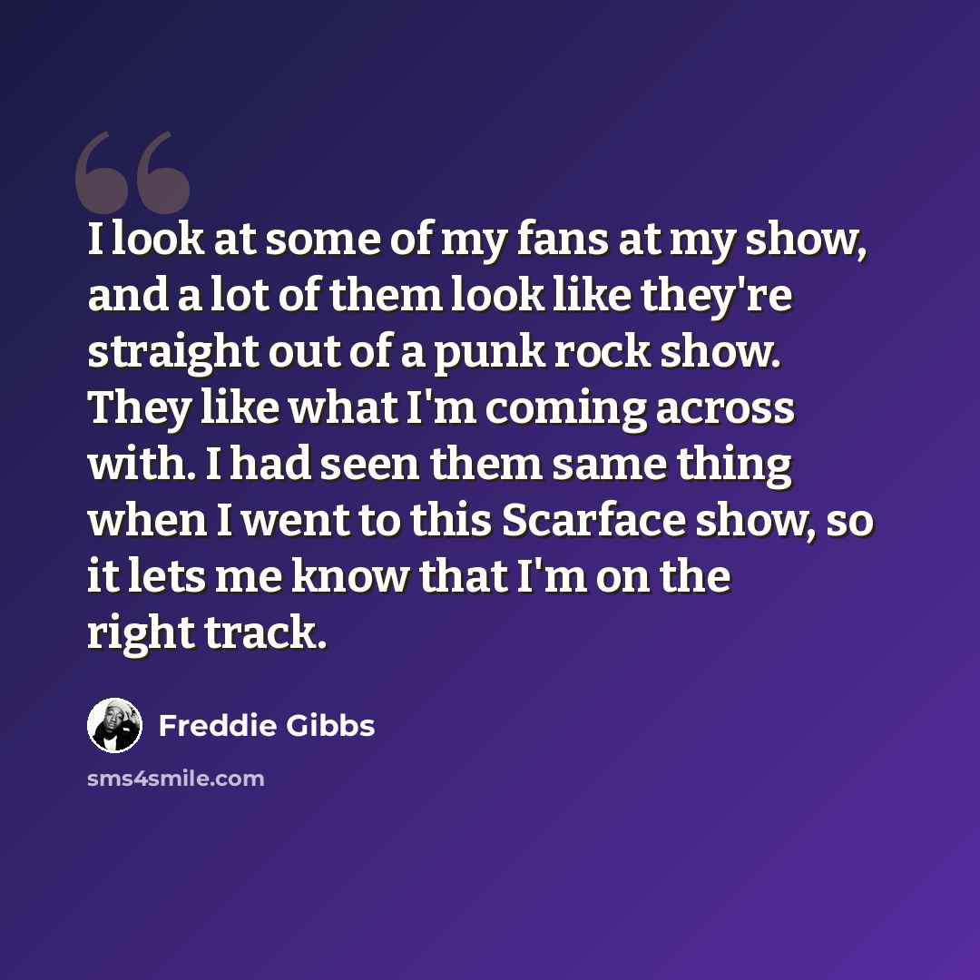 “I look at some of my fans at my show, and a lot of them look like they're straight out of a punk rock show. They like what I'm coming across with. I had seen them same thing when I went to this Scarface show, so it lets me know that I'm on the right track.” quote by Freddie Gibbs