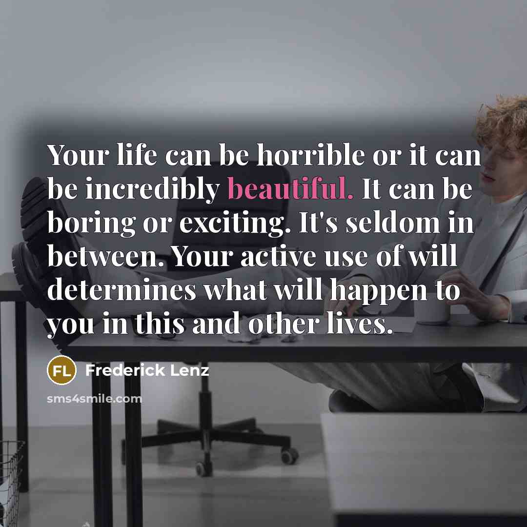 “Your life can be horrible or it can be incredibly beautiful. It can be boring or exciting. It's seldom in between. Your active use of will determines what will happen to you in this and other lives.” quote by Frederick Lenz