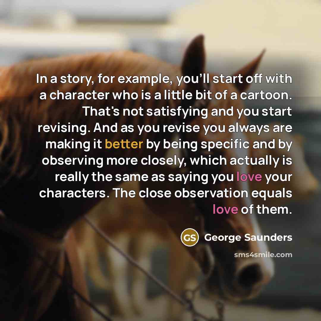 “In a story, for example, you'll start off with a character who is a little bit of a cartoon. That's not satisfying and you start revising. And as you revise you always are making it better by being specific and by observing more closely, which actually is really the same as saying you love your…” quote by George Saunders
