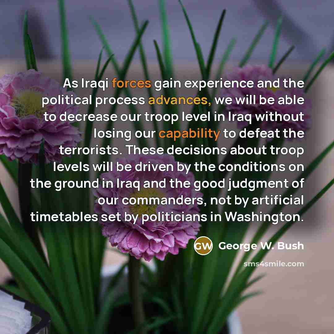 “As Iraqi forces gain experience and the political process advances, we will be able to decrease our troop level in Iraq without losing our capability to defeat the terrorists. These decisions about troop levels will be driven by the conditions on the ground in Iraq and the good judgment of our…” quote by George W. Bush