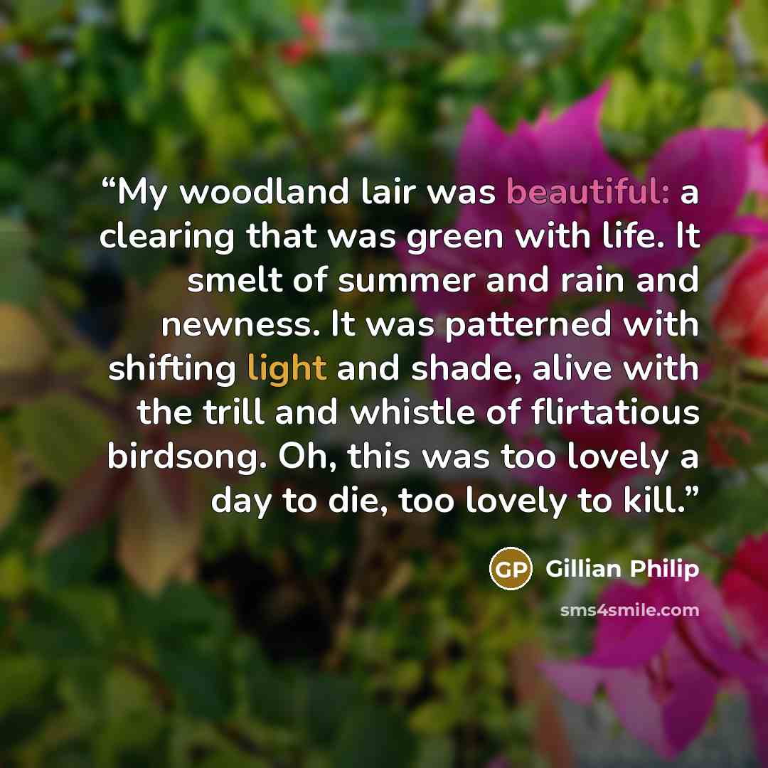 “My woodland lair was beautiful: a clearing that was green with life. It smelt of summer and rain and newness. It was patterned with shifting light and shade, alive with the trill and whistle of flirtatious birdsong. Oh, this was too lovely a day to die, too lovely to kill.” quote by Gillian Philip