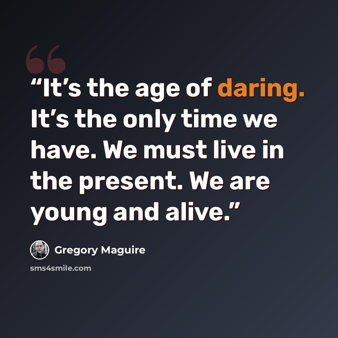 “It’s the age of daring. It’s the only time we have. We must live in the present. We are young and alive.” quote by Gregory Maguire