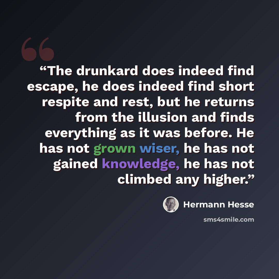 “The drunkard does indeed find escape, he does indeed find short respite and rest, but he returns from the illusion and finds everything as it was before. He has not grown wiser, he has not gained knowledge, he has not climbed any higher.” quote by Hermann Hesse