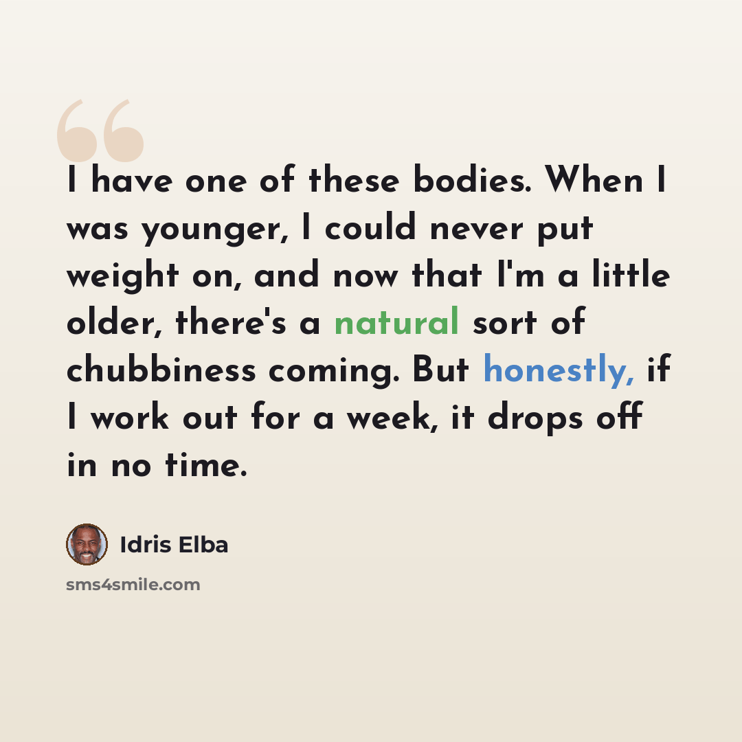 “I have one of these bodies. When I was younger, I could never put weight on, and now that I'm a little older, there's a natural sort of chubbiness coming. But honestly, if I work out for a week, it drops off in no time.” quote by Idris Elba