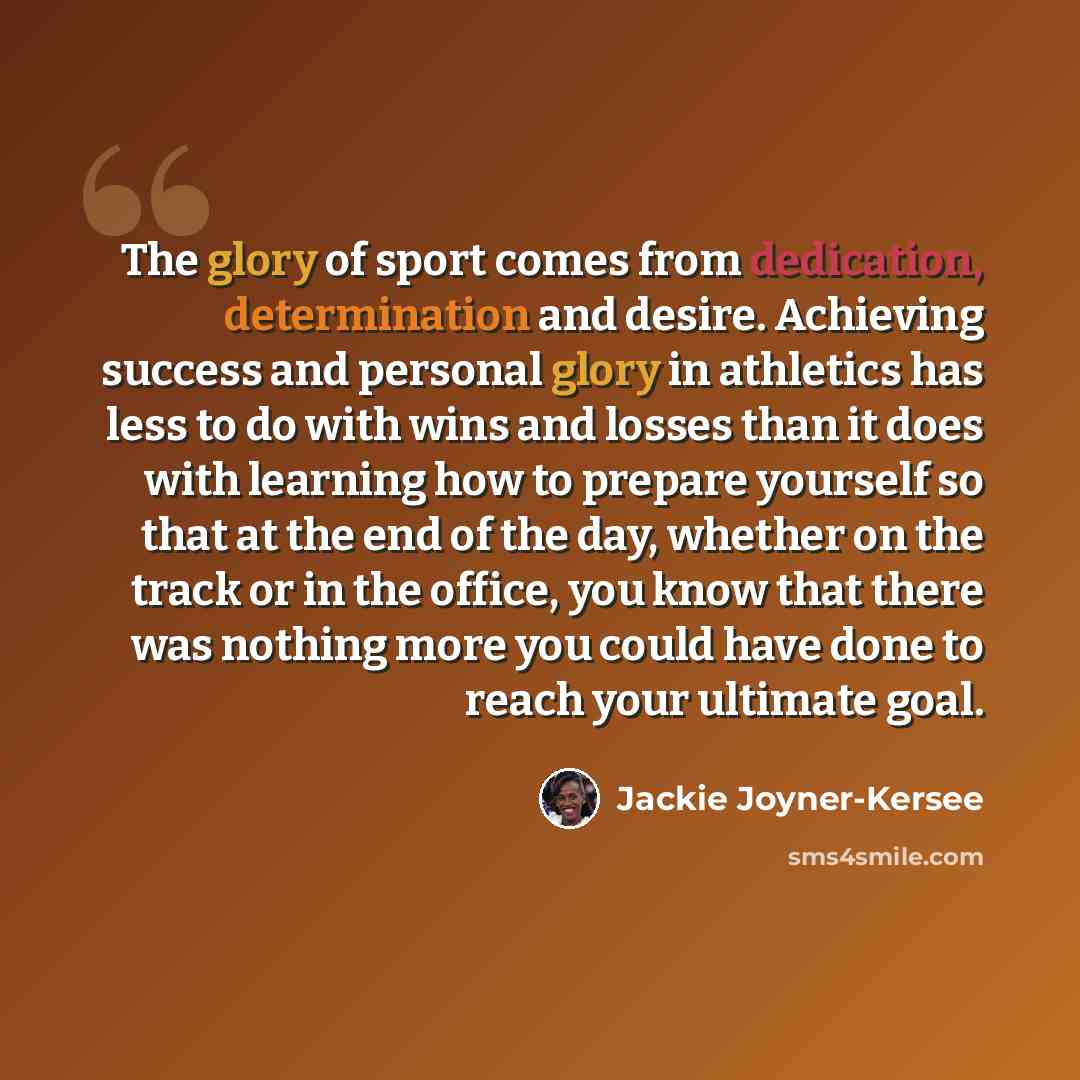 “The glory of sport comes from dedication, determination and desire. Achieving success and personal glory in athletics has less to do with wins and losses than it does with learning how to prepare yourself so that at the end of the day, whether on the track or in the office, you know that there was…” quote by Jackie Joyner-Kersee