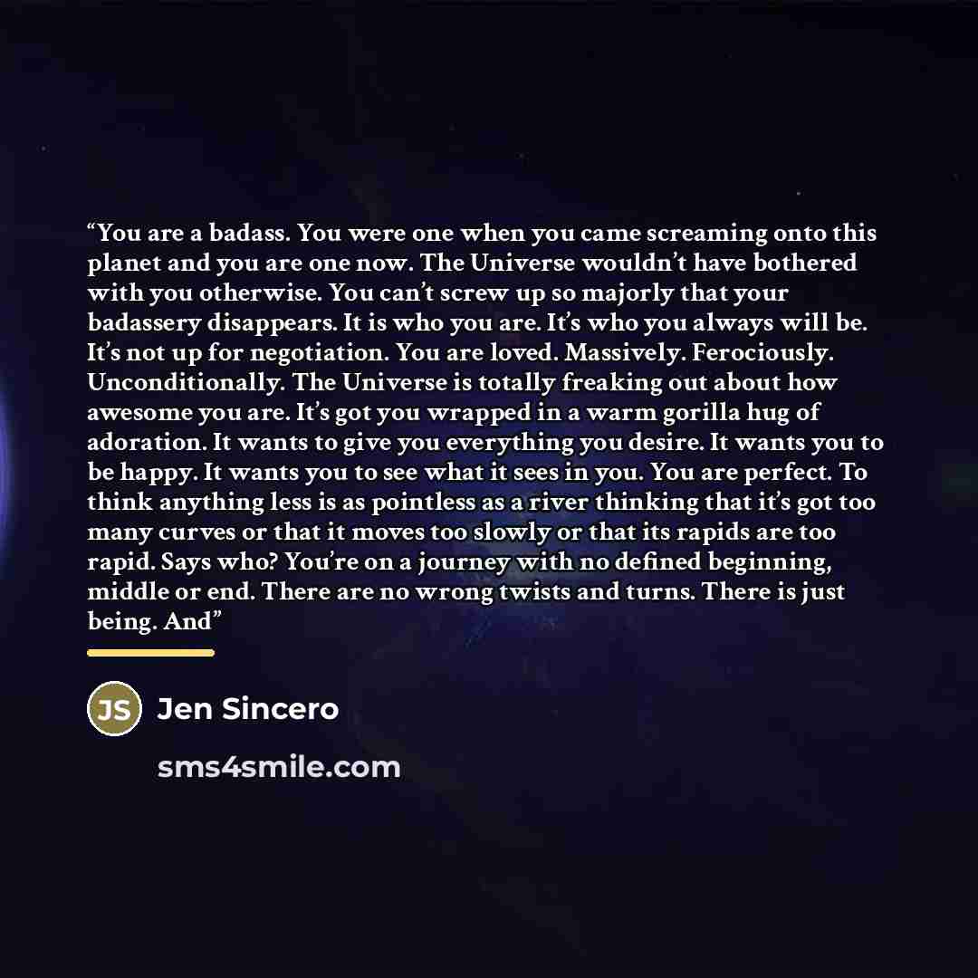 “You are a badass. You were one when you came screaming onto this planet and you are one now. The Universe wouldn’t have bothered with you otherwise. You can’t screw up so majorly that your badassery disappears. It is who you are. It’s who you always will be. It’s not up for negotiation. You are…” quote by Jen Sincero