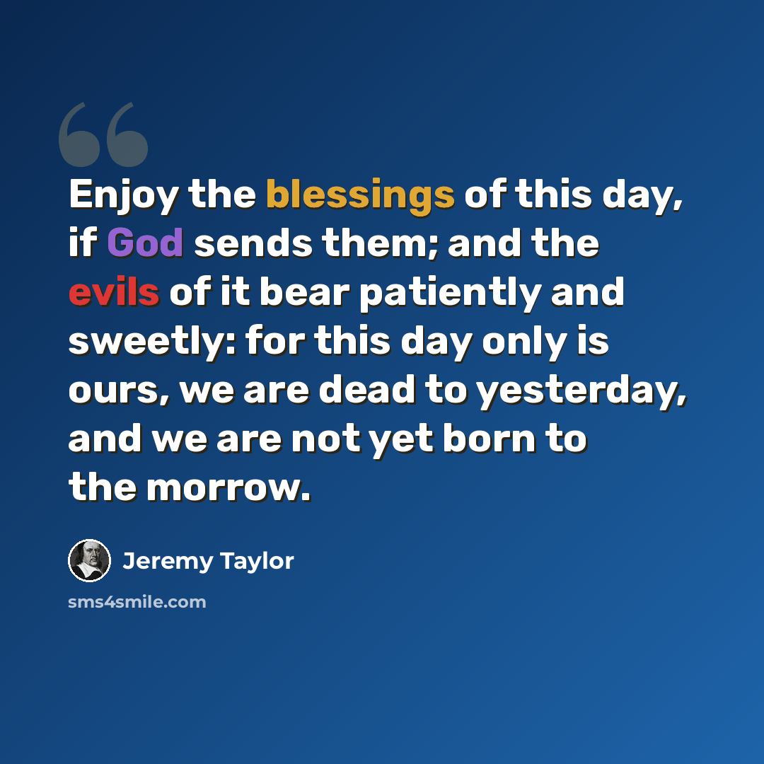 “Enjoy the blessings of this day, if God sends them; and the evils of it bear patiently and sweetly: for this day only is ours, we are dead to yesterday, and we are not yet born to the morrow.” quote by Jeremy Taylor