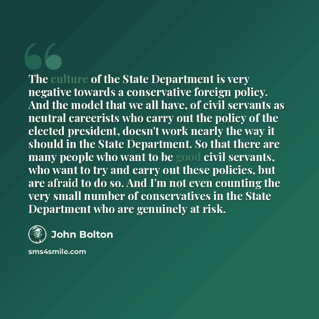 “The culture of the State Department is very negative towards a conservative foreign policy. And the model that we all have, of civil servants as neutral careerists who carry out the policy of the elected president, doesn't work nearly the way it should in the State Department. So that there are…” quote by John Bolton