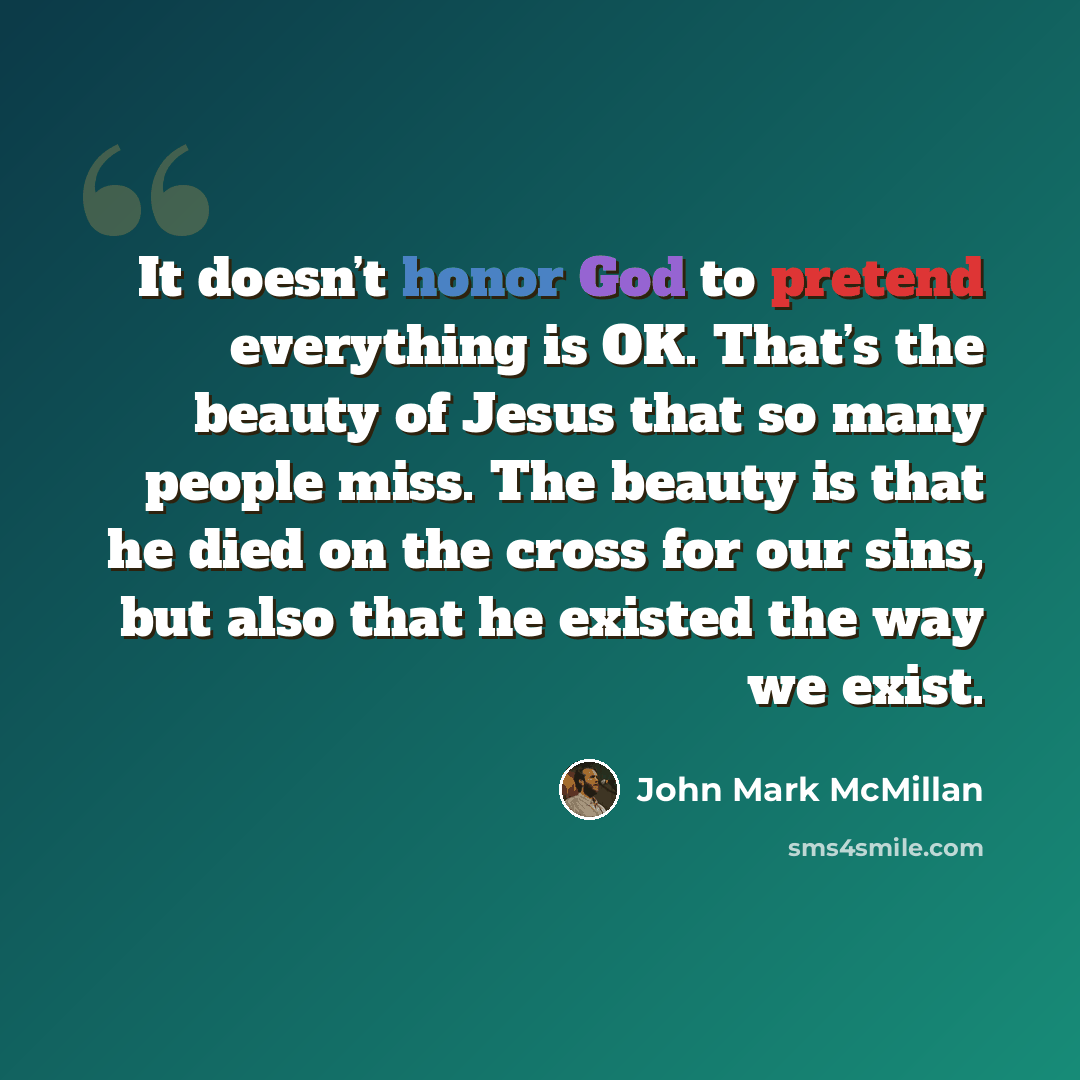 “It doesn’t honor God to pretend everything is OK. That’s the beauty of Jesus that so many people miss. The beauty is that he died on the cross for our sins, but also that he existed the way we exist.” quote by John Mark McMillan
