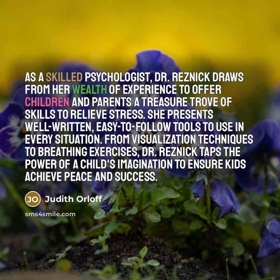 “As a skilled psychologist, Dr. Reznick draws from her wealth of experience to offer children and parents a treasure trove of skills to relieve stress. She presents well-written, easy-to-follow tools to use in every situation. From visualization techniques to breathing exercises, Dr. Reznick taps…” quote by Judith Orloff