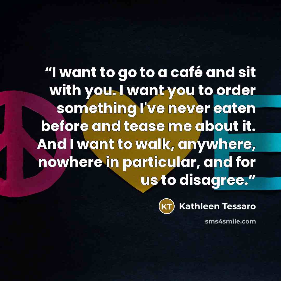 “I want to go to a café and sit with you. I want you to order something I've never eaten before and tease me about it. And I want to walk, anywhere, nowhere in particular, and for us to disagree.” quote by Kathleen Tessaro