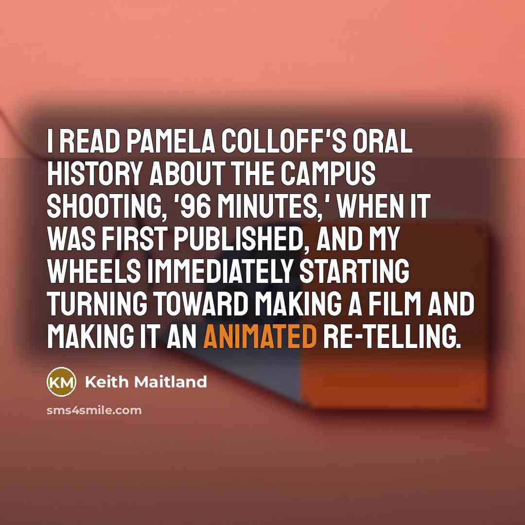 “I read Pamela Colloff's oral history about the campus shooting, '96 Minutes,' when it was first published, and my wheels immediately starting turning toward making a film and making it an animated re-telling.” quote by Keith Maitland