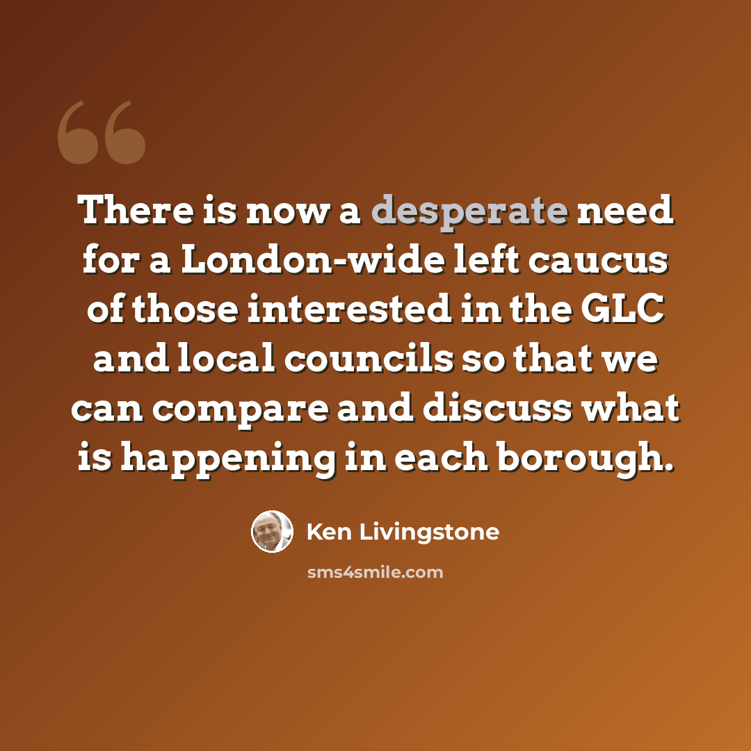“There is now a desperate need for a London-wide left caucus of those interested in the GLC and local councils so that we can compare and discuss what is happening in each borough.” quote by Ken Livingstone