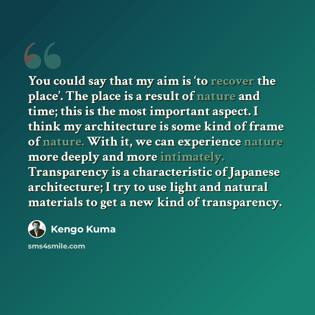 “You could say that my aim is ‘to recover the place’. The place is a result of nature and time; this is the most important aspect. I think my architecture is some kind of frame of nature. With it, we can experience nature more deeply and more intimately. Transparency is a characteristic of Japanese…” quote by Kengo Kuma