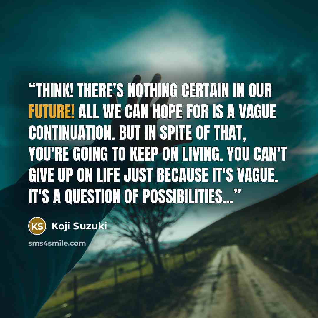 “Think! There's nothing certain in our future! All we can hope for is a vague continuation. But in spite of that, you're going to keep on living. You can't give up on life just because it's vague. It's a question of possibilities...” quote by Koji Suzuki
