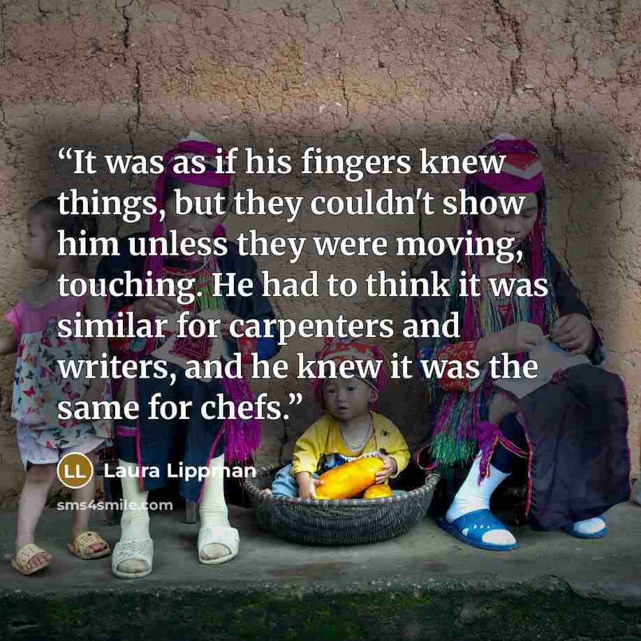 “It was as if his fingers knew things, but they couldn't show him unless they were moving, touching. He had to think it was similar for carpenters and writers, and he knew it was the same for chefs.” quote by Laura Lippman