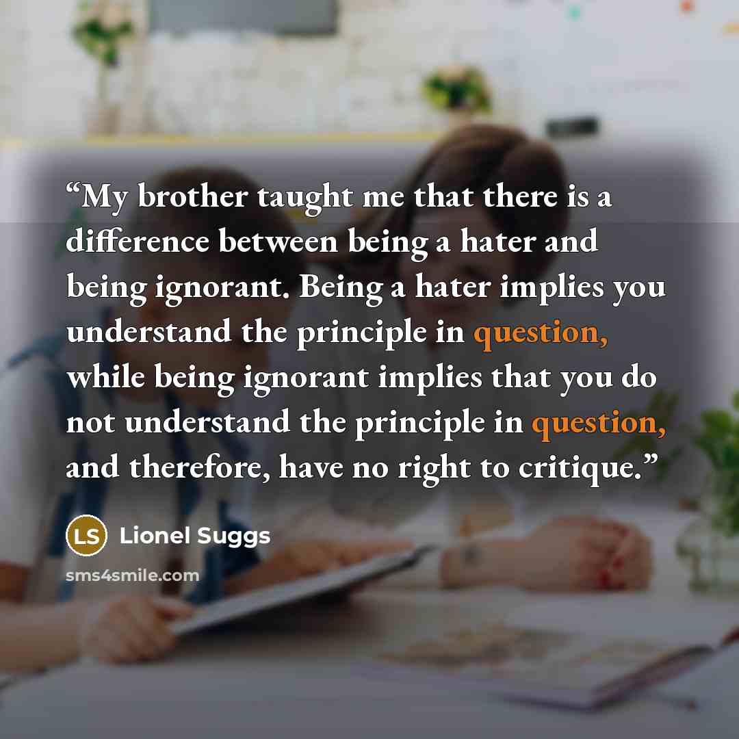 “My brother taught me that there is a difference between being a hater and being ignorant. Being a hater implies you understand the principle in question, while being ignorant implies that you do not understand the principle in question, and therefore, have no right to critique.” quote by Lionel Suggs