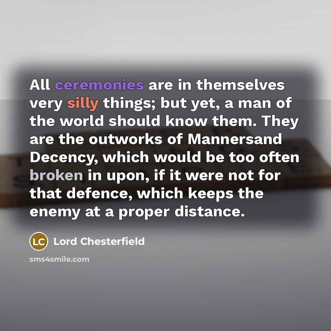 “All ceremonies are in themselves very silly things; but yet, a man of the world should know them. They are the outworks of Mannersand Decency, which would be too often broken in upon, if it were not for that defence, which keeps the enemy at a proper distance.” quote by Lord Chesterfield