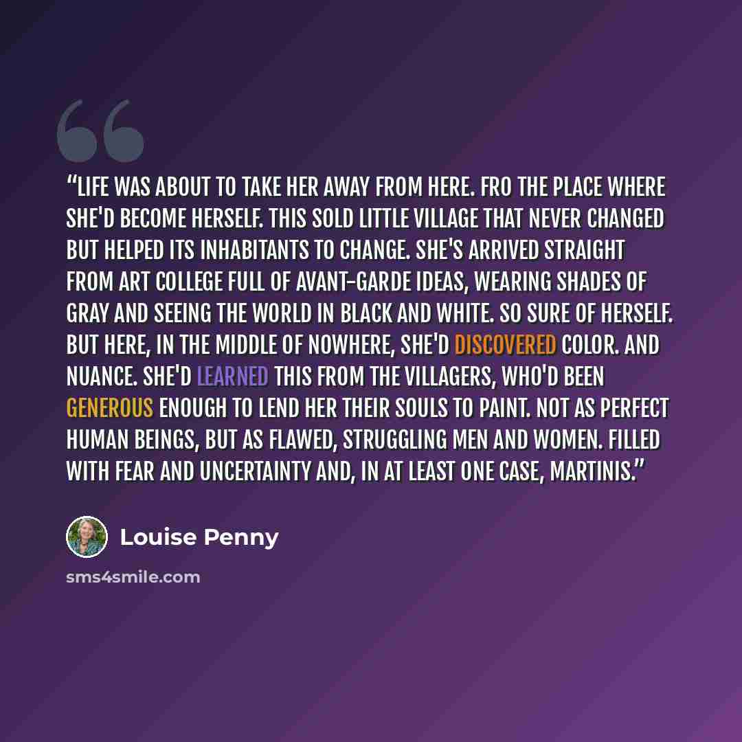 “Life was about to take her away from here. Fro the place where she'd become herself. This sold little village that never changed but helped its inhabitants to change. She's arrived straight from art college full of avant-garde ideas, wearing shades of gray and seeing the world in black and white…” quote by Louise Penny