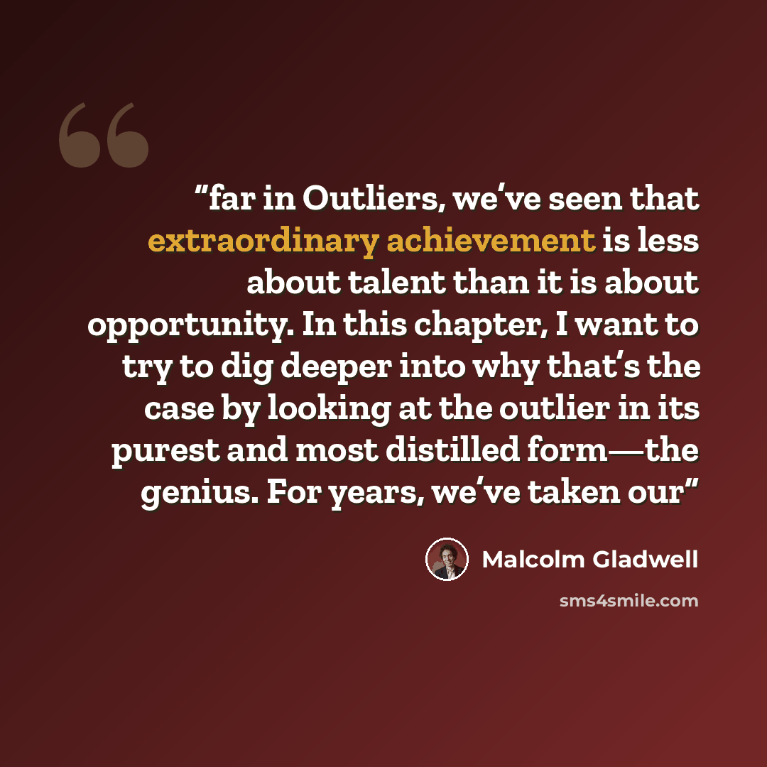 “far in Outliers, we’ve seen that extraordinary achievement is less about talent than it is about opportunity. In this chapter, I want to try to dig deeper into why that’s the case by looking at the outlier in its purest and most distilled form—the genius. For years, we’ve taken our” quote by Malcolm Gladwell