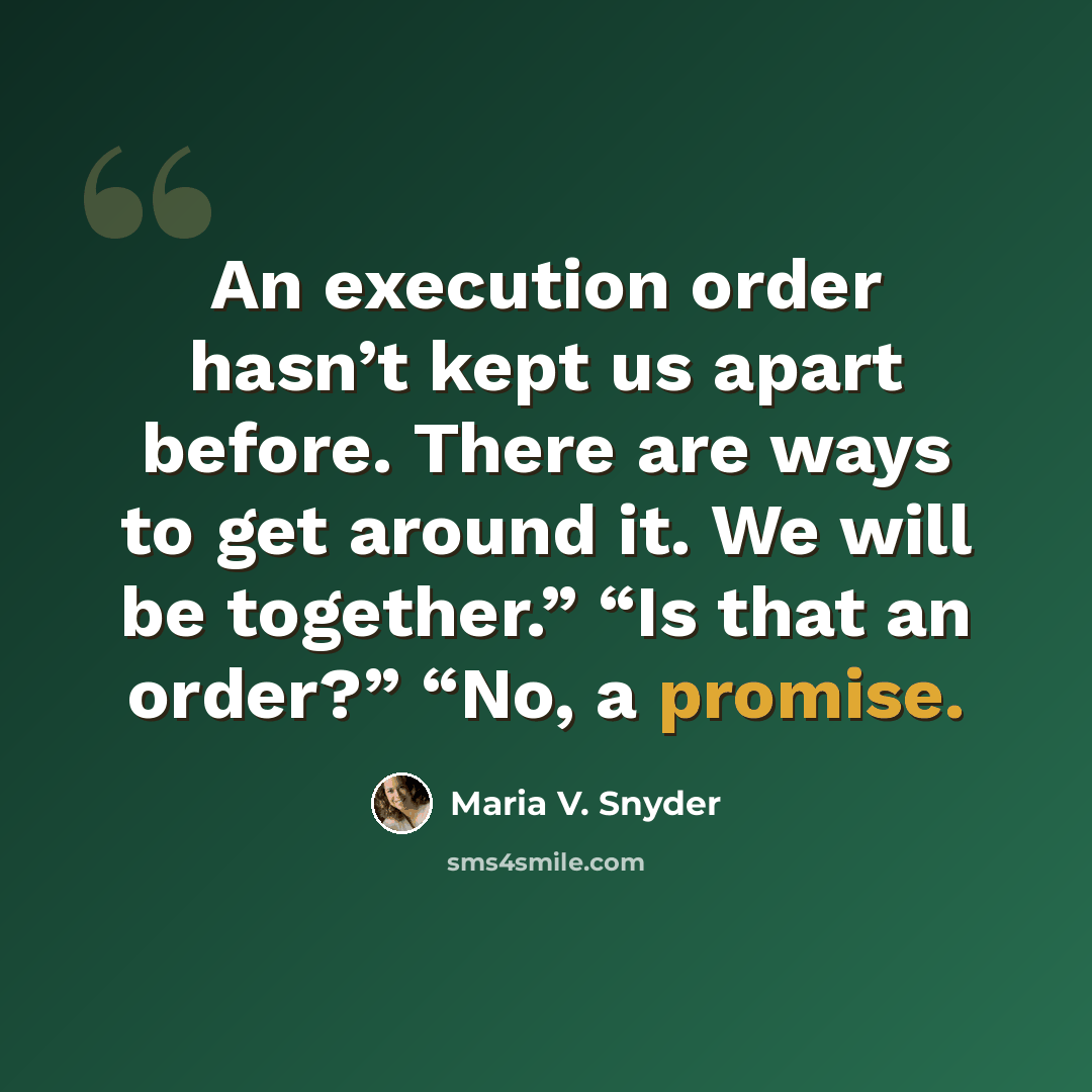 “An execution order hasn’t kept us apart before. There are ways to get around it. We will be together.” “Is that an order?” “No, a promise.” quote by Maria V. Snyder