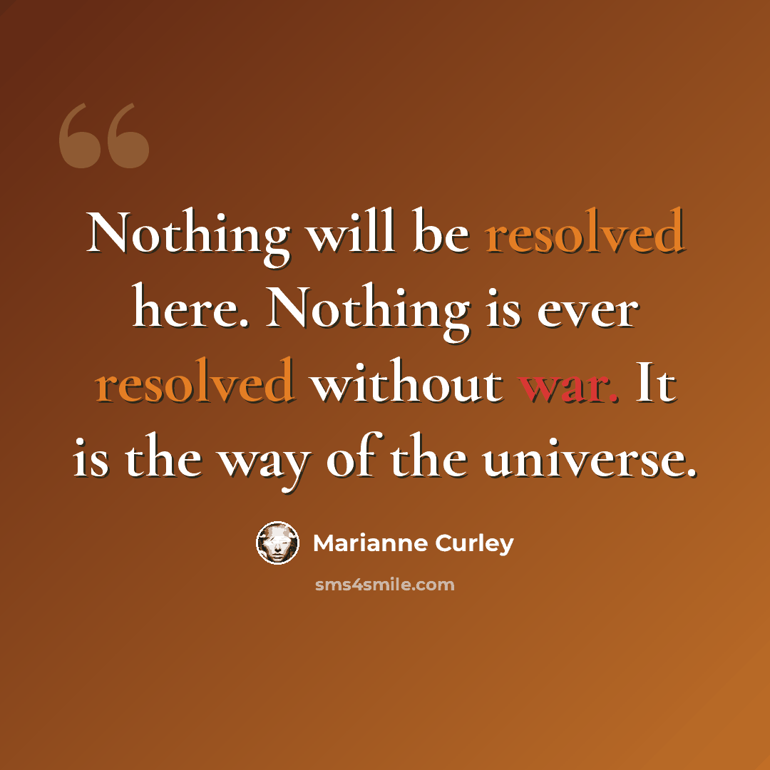 “Nothing will be resolved here. Nothing is ever resolved without war. It is the way of the universe.” quote by Marianne Curley